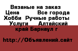 Вязаные на заказ › Цена ­ 800 - Все города Хобби. Ручные работы » Услуги   . Алтайский край,Барнаул г.